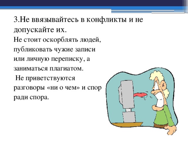 3.Не ввязывайтесь в конфликты и не допускайте их. Не стоит оскорблять людей, публиковать чужие записи или личную переписку, а заниматься плагиатом.  Не приветствуются разговоры «ни о чем» и спор ради спора. 