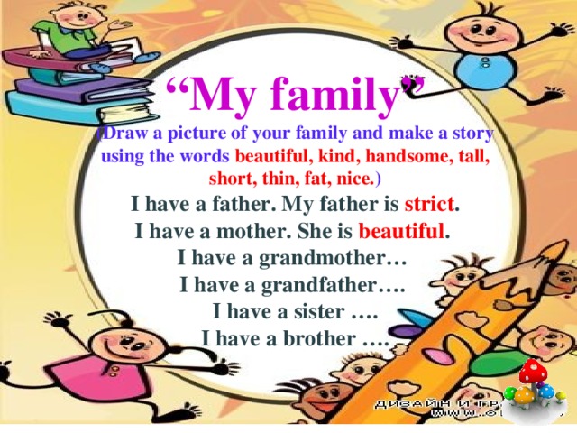 “ My family” (Draw a picture of your family and make a story using the words beautiful, kind, handsome, tall, short, thin, fat, nice. ) I have a father. My father is strict . I have a mother. She is beautiful . I have a grandmother… I have a grandfather…. I have a sister …. I have a brother …. 
