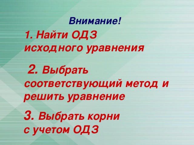 Внимание! 1. Найти ОДЗ исходного уравнения  2. Выбрать соответствующий метод и решить уравнение 3. Выбрать корни с учетом ОДЗ 