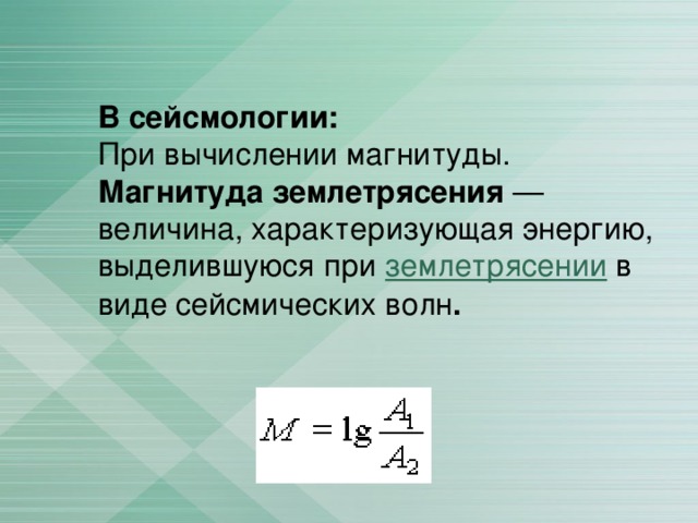 В сейсмологии: При вычислении магнитуды. Магнитуда землетрясения — величина, характеризующая энергию, выделившуюся при землетрясении в виде сейсмических волн . 