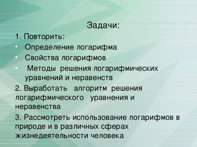 Задачи: 1. Повторить: Определение логарифма Свойства логарифмов  Методы решения логарифмических уравнений и неравенств 2. Выработать алгоритм решения логарифмического уравнения и неравенства 3. Рассмотреть использование логарифмов в природе и в различных сферах жизнедеятельности человека 