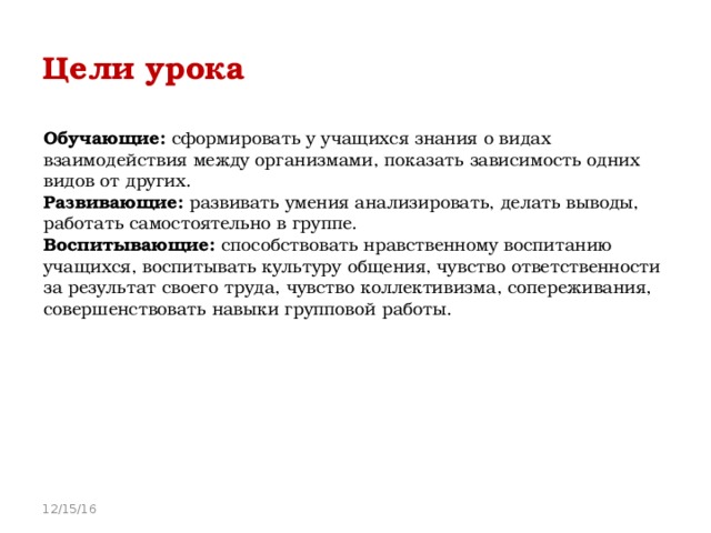 Цели урока  Обучающие: сформировать у учащихся знания о видах взаимодействия между организмами, показать зависимость одних видов от других. Развивающие: развивать умения анализировать, делать выводы, работать самостоятельно в группе. Воспитывающие: способствовать нравственному воспитанию учащихся, воспитывать культуру общения, чувство ответственности за результат своего труда, чувство коллективизма, сопереживания, совершенствовать навыки групповой работы. 12/15/16 