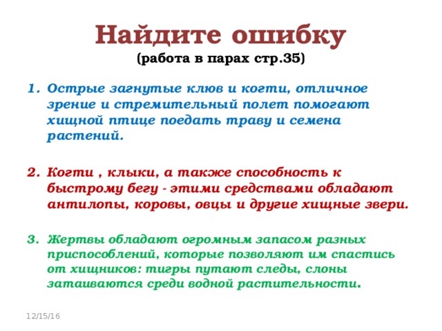 Найдите ошибку  (работа в парах стр.35) Острые загнутые клюв и когти, отличное зрение и стремительный полет помогают хищной птице поедать траву и семена растений.  Когти , клыки, а также способность к быстрому бегу - этими средствами обладают антилопы, коровы, овцы и другие хищные звери.  Жертвы обладают огромным запасом разных приспособлений, которые позволяют им спастись от хищников: тигры путают следы, слоны затаиваются среди водной растительности . 12/15/16 