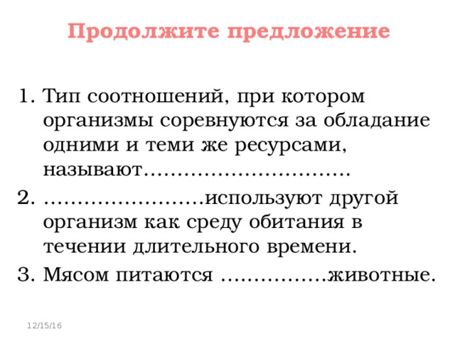 Продолжите предложение   Тип соотношений, при котором организмы соревнуются за обладание одними и теми же ресурсами, называют…………………………. …………………… используют другой организм как среду обитания в течении длительного времени. Мясом питаются ….…………животные. 12/15/16 