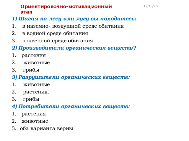 Ориентировочно-мотивационный этап 12/15/16 1) Шагая по лесу или лугу вы находитесь: в наземно- воздушной среде обитания в водной среде обитания почвенной среде обитания 2) Производители органических веществ? 1. растения 2. животные 3. грибы 3) Разрушители органических веществ: 1. животные 2. растения. 3. грибы 4) Потребители органических веществ: 1. растения 2. животные 3. оба варианта верны 