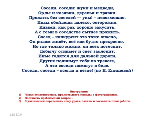 Соседи, соседи: жуки и медведи,  Орлы и козявки, деревья и травки.  Прожить без соседей — увы! – невозможно,  Иных обойдешь далеко, осторожно,  Иными, как раз, хорошо закусить,  А с теми в соседстве сытнее прожить.  Сосед – конкурент это тоже опасно,  Он рядом живёт, всё как будто прекрасно,  Но где только можно, он всех потеснит,  Добычу отнимет и свет заслонит.  Иные годятся для дальней дороги,  Другие поднимут тебя по тревоге,  А эти соседи помогут в беде.  Соседи, соседи – всегда и везде! (по Н. Епишевой )   Инструкция Читая стихотворение, пролистывать слайды с фотографиями. Поставить проблемный вопрос . С учащимися определить тему урока, задачи и составить план работы. 12/15/16 