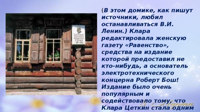 ( В этом домике, как пишут источники, любил останавливаться В.И. Ленин.) Клара редактировала женскую газету «Равенство», средства на издание которой предоставил не кто-нибудь, а основатель электротехнического концерна Роберт Бош! Издание было очень популярным и содействовало тому, что Клара Цеткин стала одним из самых видных социалистов той поры в Германии. 