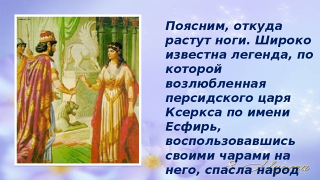 Поясним, откуда растут ноги. Широко известна легенда, по которой возлюбленная персидского царя Ксеркса по имени Есфирь, воспользовавшись своими чарами на него, спасла народ иудеев от истребления. 