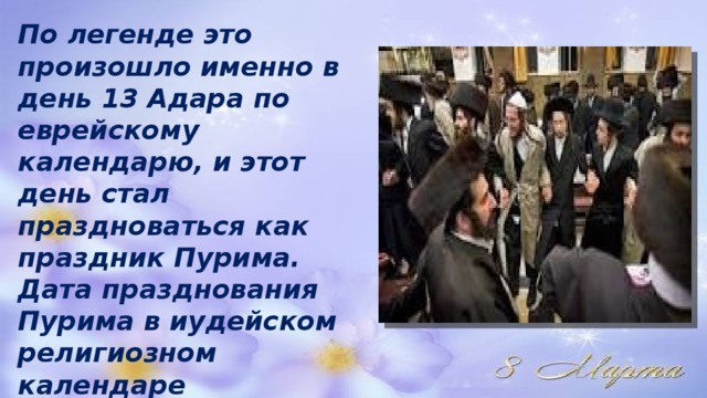 По легенде это произошло именно в день 13 Адара по еврейскому календарю, и этот день стал праздноваться как праздник Пурима. Дата празднования Пурима в иудейском религиозном календаре скользящая, но именно в 1910 году она выпадала на 8 марта. 