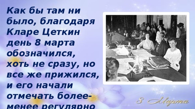 Как бы там ни было, благодаря Кларе Цеткин день 8 марта обозначился, хоть не сразу, но все же прижился, и его начали отмечать более-менее регулярно с 1913 года 