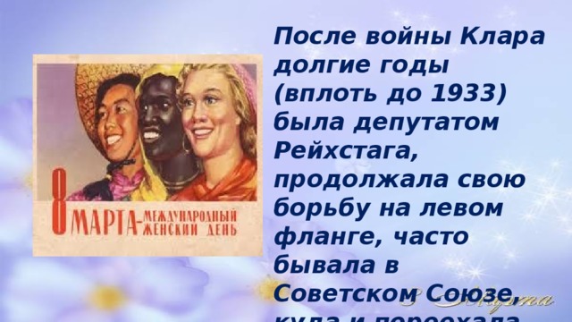 После войны Клара долгие годы (вплоть до 1933) была депутатом Рейхстага, продолжала свою борьбу на левом фланге, часто бывала в Советском Союзе, куда и переехала на ПМЖ после прихода Гитлера к власти. 