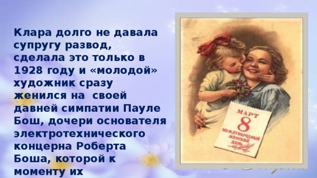 Клара долго не давала супругу развод, сделала это только в 1928 году и «молодой» художник сразу женился на своей давней симпатии Пауле Бош, дочери основателя электротехнического концерна Роберта Боша, которой к моменту их официального бракосочетания уже давно перевалило за 30. 