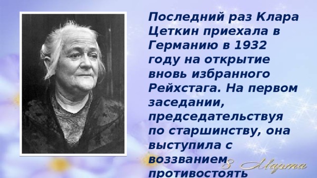 Последний раз Клара Цеткин приехала в Германию в 1932 году на открытие вновь избранного Рейхстага. На первом заседании, председательствуя по старшинству, она выступила с воззванием противостоять нацизму всеми средствами 