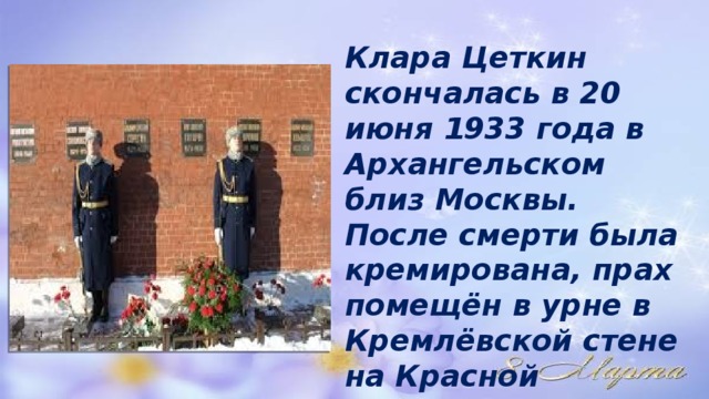  Клара Цеткин скончалась в 20 июня 1933 года в Архангельском близ Москвы. После смерти была кремирована, прах помещён в урне в Кремлёвской стене на Красной площади в Москве 