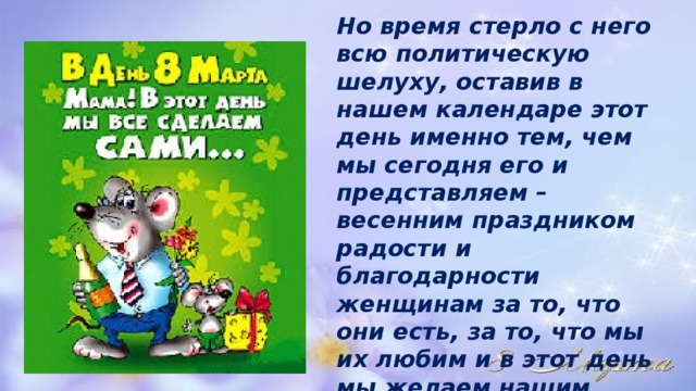 Но время стерло с него всю политическую шелуху, оставив в нашем календаре этот день именно тем, чем мы сегодня его и представляем – весенним праздником радости и благодарности женщинам за то, что они есть, за то, что мы их любим и в этот день мы желаем нашим любимым и единственным только счастья, радости и процветания! 