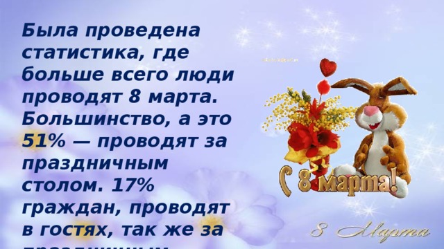 Была проведена статистика, где больше всего люди проводят 8 марта. Большинство, а это 51% — проводят за праздничным столом. 17% граждан, проводят в гостях, так же за праздничным столом. 