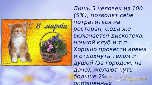 Лишь 5 человек из 100 (5%), позволят себе потратиться на ресторан, сюда же включается дискотека, ночной клуб и т.п. Хорошо провести время и отдохнуть телом и душой (за городом, на даче), желают чуть больше 2% опрошенных 