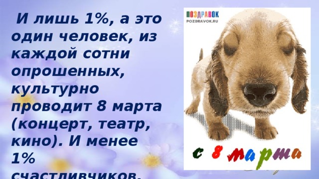  И лишь 1%, а это один человек, из каждой сотни опрошенных, культурно проводит 8 марта (концерт, театр, кино). И менее 1% счастливчиков, проведут за границей весенний праздник . 