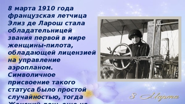 8 марта 1910 года французская летчица Элиз де Ларош стала обладательницей звания первой в мире женщины-пилота, обладающей лицензией на управление аэропланом. Символичное присвоение такого статуса было простой случайностью, тогда Женский день еще не отмечали, хотя учрежден праздник был в том же году.  