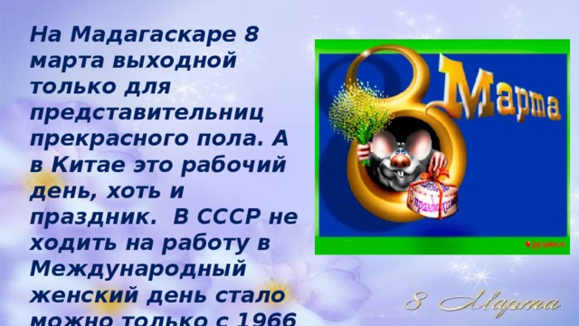 На Мадагаскаре 8 марта выходной только для представительниц прекрасного пола. А в Китае это рабочий день, хоть и праздник. В СССР не ходить на работу в Международный женский день стало можно только с 1966 года. 