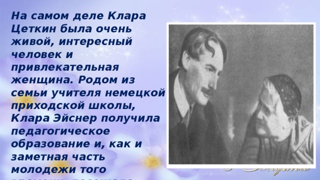 На самом деле Клара Цеткин была очень живой, интересный человек и привлекательная женщина. Родом из семьи учителя немецкой приходской школы, Клара Эйснер получила педагогическое образование и, как и заметная часть молодежи того времени, посещала разные политические кружки, где и познакомилась со своим будущим мужем Осипом Цеткиным . 