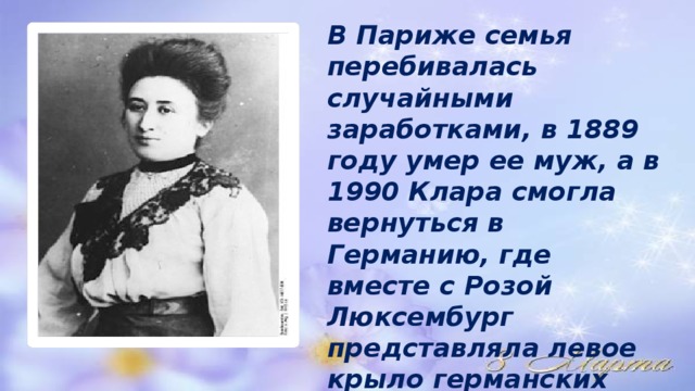 В Париже семья перебивалась случайными заработками, в 1889 году умер ее муж, а в 1990 Клара смогла вернуться в Германию, где вместе с Розой Люксембург представляла левое крыло германских социал-демократов. 