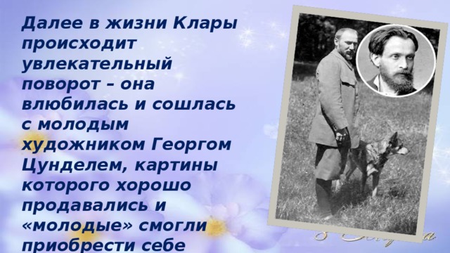  Далее в жизни Клары происходит увлекательный поворот – она влюбилась и сошлась с молодым художником Георгом Цунделем, картины которого хорошо продавались и «молодые» смогли приобрести себе домик в живописном месте, и даже купили автомобиль! 