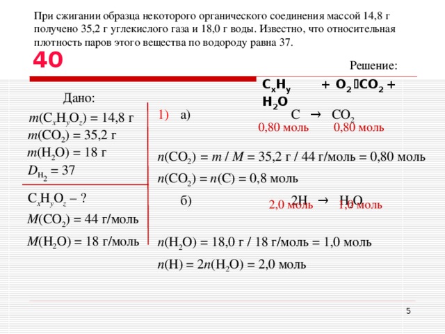 При сжигании образца некоторого органического соединения массой 14,8 г получено 35,2 г углекислого газа и 18,0 г воды. Известно, что относительная плотность паров этого вещества по водороду равна 37. 40 Решение: С x H y  + O 2  CO 2 + H 2 O Дано: 1)  а)    С  →  CO 2  n ( CO 2 ) = m  /  M  = 35,2 г / 44 г/моль = 0 ,80 моль n ( CO 2 ) = n ( C ) = 0,8 моль  б)    2Н   →  H 2 O  n ( H 2 O )  = 18,0 г / 18 г/моль = 1 ,0 моль n (Н) = 2 n ( H 2 O ) = 2,0 моль m ( С х H y O z ) = 14 , 8 г 0, 80 моль 0, 8 0 моль m (CO 2 ) = 35,2 г m (H 2 O) = 18 г D H 2 = 37 С х H y O z  – ? 2 , 0 моль  1 ,0 моль M (CO 2 ) = 44 г/моль M (H 2 O ) = 18 г/моль  