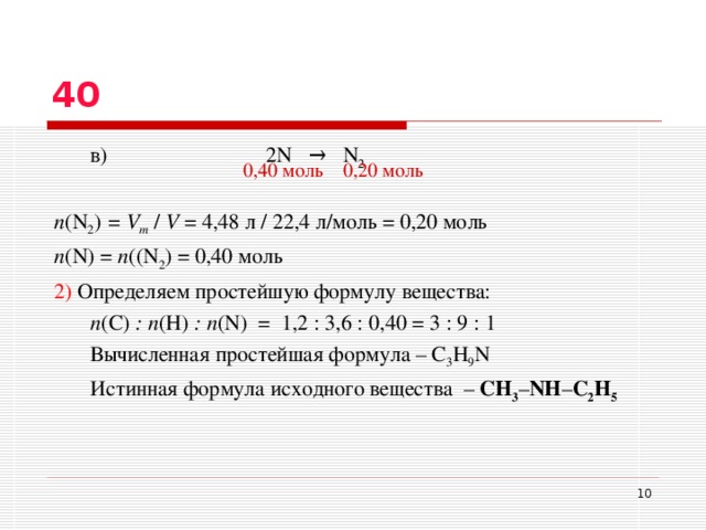 40  в)    2N   →  N 2  n ( N 2 ) = V m  /  V  = 4,4 8  л / 22,4 л/моль = 0 ,2 0 моль n ( N ) = n (( N 2 ) = 0 , 40 моль 2) Определяем простейшую формулу вещества:  n ( C ) : n ( H ) : n ( N )  = 1,2 : 3,6 : 0,40 =  3 : 9 : 1  Вычисленная простейшая формула – С 3 H 9 N  Истинная формула исходного вещества – СH 3 – NH – C 2 H 5 0 , 40 моль 0 ,2 0 моль  