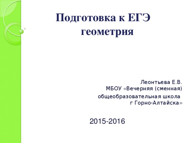 Подготовка к ЕГЭ  геометрия Леонтьева Е.В.  МБОУ «Вечерняя (сменная)  общеобразовательная школа  г Горно-Алтайска»   2015-2016 