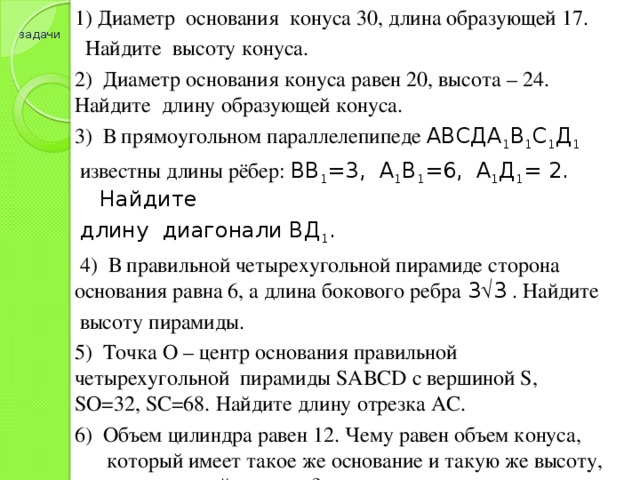 1) Диаметр основания конуса 30, длина образующей 17.  Найдите высоту конуса. 2) Диаметр основания конуса равен 20, высота – 24. Найдите длину образующей конуса. 3) В прямоугольном параллелепипеде АВСДА 1 В 1 С 1 Д 1 известны длины рёбер: ВВ 1 =3, А 1 В 1 =6, А 1 Д 1 = 2. Найдите длину диагонали ВД 1 .  4) В правильной четырехугольной пирамиде сторона основания равна 6, а длина бокового ребра 3  3 . Найдите  высоту пирамиды. 5) Точка О – центр основания правильной четырехугольной пирамиды SABCD с вершиной S, SO=32, SC=68. Найдите длину отрезка АС. 6) Объем цилиндра равен 12. Чему равен объем конуса, который имеет такое же основание и такую же высоту, как и данный цилиндр? задачи 