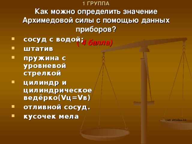 V ТУР.  1 ГРУППА  Как можно определить значение Архимедовой силы с помощью данных приборов?  ( 4 балла) сосуд с водой; штатив пружина с уровневой стрелкой цилиндр и цилиндрическое ведёрко( V ц= V в) отливной сосуд. кусочек мела 