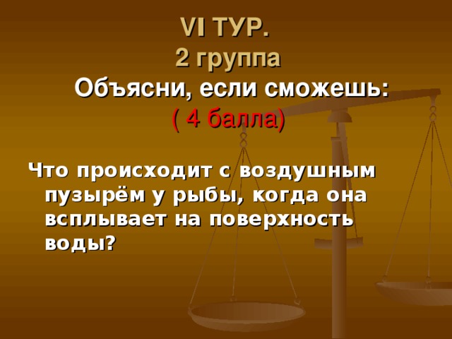 VΙ ТУР.  2 группа   Объясни, если сможешь:  ( 4 балла) Что происходит с воздушным пузырём у рыбы, когда она всплывает на поверхность воды? 