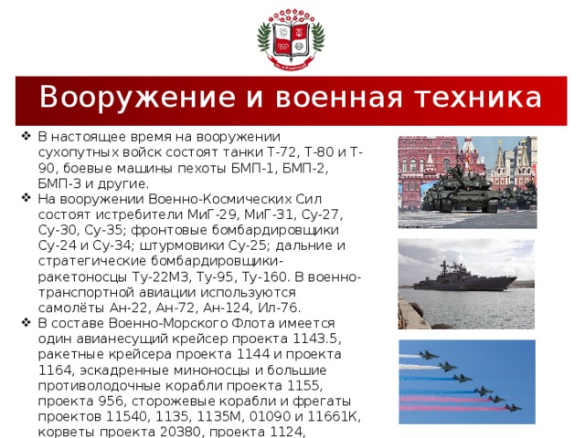 Вооружение и военная техника В настоящее время на вооружении сухопутных войск состоят танки Т-72, Т-80 и Т-90, боевые машины пехоты БМП-1, БМП-2, БМП-3 и другие. На вооружении Военно-Космических Сил состоят истребители МиГ-29, МиГ-31, Су-27, Су-30, Су-35; фронтовые бомбардировщики Су-24 и Су-34; штурмовики Су-25; дальние и стратегические бомбардировщики-ракетоносцы Ту-22М3, Ту-95, Ту-160. В военно-транспортной авиации используются самолёты Ан-22, Ан-72, Ан-124, Ил-76. В составе Военно-Морского Флота имеется один авианесущий крейсер проекта 1143.5, ракетные крейсера проекта 1144 и проекта 1164, эскадренные миноносцы и большие противолодочные корабли проекта 1155, проекта 956, сторожевые корабли и фрегаты проектов 11540, 1135, 1135М, 01090 и 11661К, корветы проекта 20380, проекта 1124, морские и базовые тральщики, десантные корабли проекта 775. 