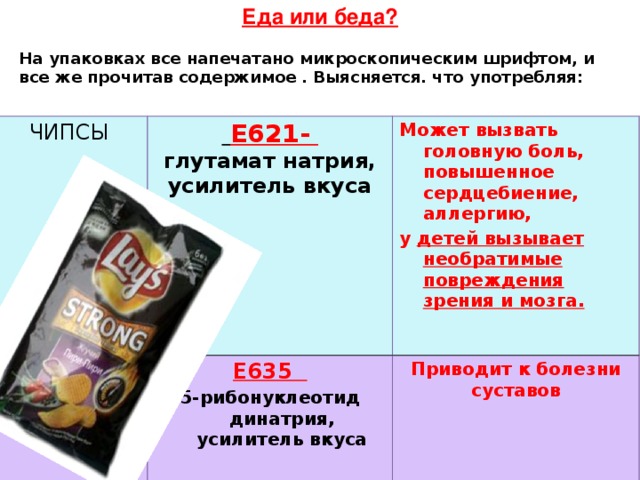 Еда или беда?  На упаковках все напечатано микроскопическим шрифтом, и все же прочитав содержимое . Выясняется. что употребляя: Чипсы  Е621-  глутамат натрия, усилитель вкуса Е635 Может вызвать головную боль, повышенное сердцебиение, аллергию, у детей вызывает необратимые повреждения зрения и мозга.  5-рибонуклеотид динатрия, усилитель вкуса Приводит к болезни суставов         . 