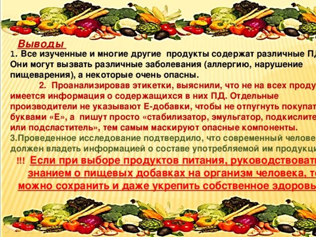  Выводы   1 . Все изученные и многие другие продукты содержат различные ПД. Они могут вызвать различные заболевания (аллергию, нарушение пищеварения), а некоторые очень опасны.  2. Проанализировав этикетки, выяснили, что не на всех продуктах имеется информация о содержащихся в них ПД. Отдельные производители не указывают Е-добавки, чтобы не отпугнуть покупателя буквами «Е», а пишут просто «стабилизатор, эмульгатор, подкислитель или подсластитель», тем самым маскируют опасные компоненты. 3.Проведенное исследование подтвердило, что современный человек должен владеть информацией о составе употребляемой им продукции . !!! Если при выборе продуктов питания, руководствоваться знанием о пищевых добавках на организм человека, то можно сохранить и даже укрепить собственное здоровье.  