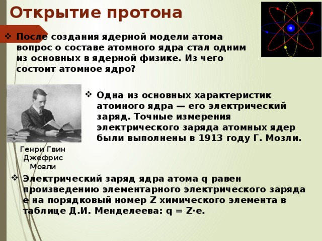 Открытие протона После создания ядерной модели атома вопрос о составе атомного ядра стал одним из основных в ядерной физике. Из чего состоит атомное ядро? Одна из основных характеристик атомного ядра — его электрический заряд. Точные измерения электрического заряда атомных ядер были выполнены в 1913 году Г. Мозли. Генри Гвин Джефрис Мозли Электрический заряд ядра атома q равен произведению элементарного электрического заряда е на порядковый номер Z химического элемента в таблице Д.И. Менделеева: q = Z·e. 