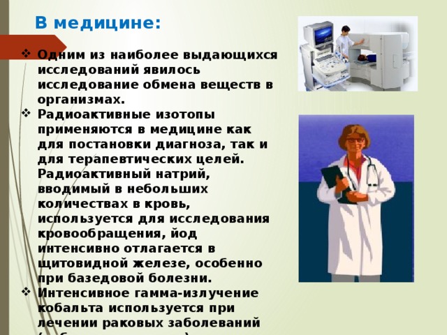 В медицине: Одним из наиболее выдающихся исследований явилось исследование обмена веществ в организмах. Радиоактивные изотопы применяются в медицине как для постановки диагноза, так и для терапевтических целей. Радиоактивный натрий, вводимый в небольших количествах в кровь, используется для исследования кровообращения, йод интенсивно отлагается в щитовидной железе, особенно при базедовой болезни. Интенсивное гамма-излучение кобальта используется при лечении раковых заболеваний (кобальтовая пушка). 