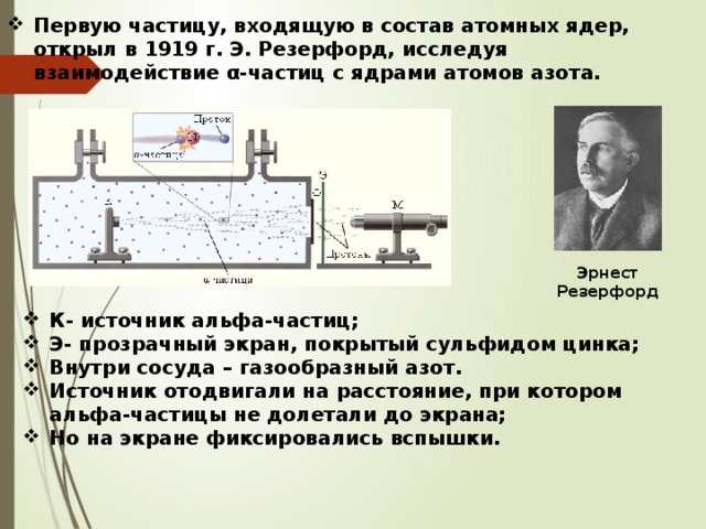 Первую частицу, входящую в состав атомных ядер, открыл в 1919 г. Э. Резерфорд, исследуя взаимодействие α-частиц с ядрами атомов азота. Эрнест Резерфорд К- источник альфа-частиц; Э- прозрачный экран, покрытый сульфидом цинка; Внутри сосуда – газообразный азот. Источник отодвигали на расстояние, при котором альфа-частицы не долетали до экрана; Но на экране фиксировались вспышки. 