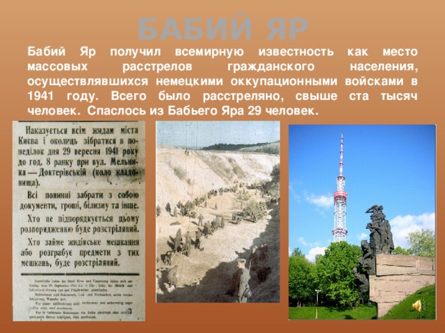 БАБИЙ ЯР Бабий Яр получил всемирную известность как место массовых расстрелов гражданского населения, осуществлявшихся немецкими оккупационными войсками в 1941 году. Всего было расстреляно, свыше ста тысяч человек.  Спаслось из Бабьего Яра 29 человек. 