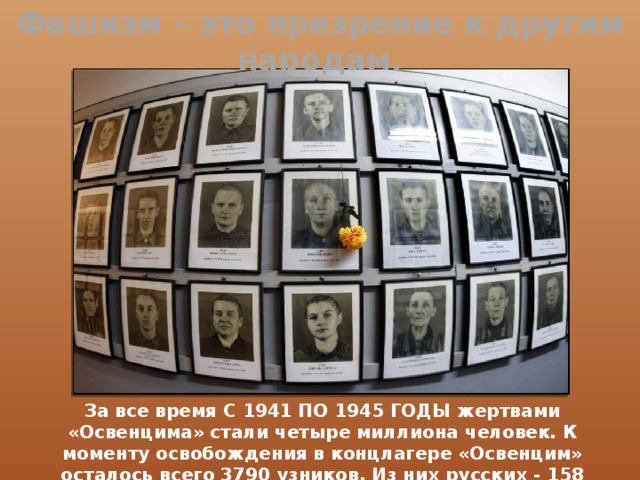 Фашизм – это презрение к другим народам. За  все время С 1941 ПО 1945 ГОДЫ жертвами «Освенцима» стали четыре миллиона человек. К моменту освобождения в концлагере «Освенцим» осталось всего 3790 узников. Из них русских - 158 человек. 