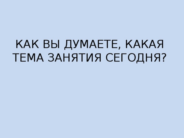 КАК ВЫ ДУМАЕТЕ, КАКАЯ ТЕМА ЗАНЯТИЯ СЕГОДНЯ? 