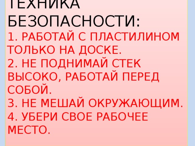 ТЕХНИКА БЕЗОПАСНОСТИ:  1. РАБОТАЙ С ПЛАСТИЛИНОМ ТОЛЬКО НА ДОСКЕ.  2. НЕ ПОДНИМАЙ СТЕК ВЫСОКО, РАБОТАЙ ПЕРЕД СОБОЙ.  3. НЕ МЕШАЙ ОКРУЖАЮЩИМ.  4. УБЕРИ СВОЕ РАБОЧЕЕ МЕСТО. 