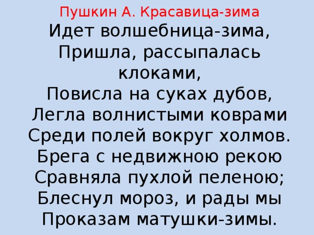 Пушкин А. Красавица-зима  Идет волшебница-зима,  Пришла, рассыпалась клоками,  Повисла на суках дубов,  Легла волнистыми коврами  Среди полей вокруг холмов.  Брега с недвижною рекою  Сравняла пухлой пеленою;  Блеснул мороз, и рады мы  Проказам матушки-зимы. 