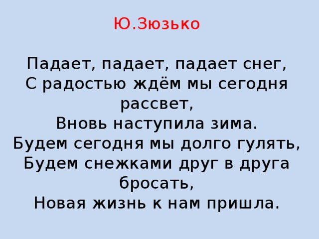 Ю.Зюзько   Падает, падает, падает снег,  С радостью ждём мы сегодня рассвет,  Вновь наступила зима.  Будем сегодня мы долго гулять,  Будем снежками друг в друга бросать,  Новая жизнь к нам пришла.   
