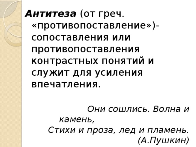 Антитеза (от греч. «противопоставление»)- сопоставления или противопоставления контрастных понятий и служит для усиления впечатления.  Они сошлись. Волна и камень, Стихи и проза, лед и пламень.(А.Пушкин) 