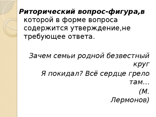 Риторический вопрос-фигура,в которой в форме вопроса содержится утверждение,не требующее ответа. Зачем семьи родной безвестный круг Я покидал? Всё сердце грело там…  (М. Лермонов) 