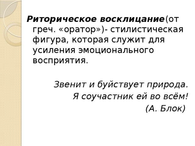 Риторическое восклицание (от  греч. «оратор»)- стилистическая фигура, которая служит для усиления эмоционального восприятия. Звенит и буйствует природа. Я соучастник ей во всём! (А. Блок) 