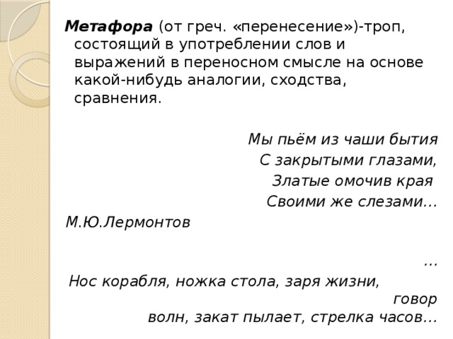 Метафора (от греч. «перенесение»)-троп, состоящий в употреблении слов и выражений в переносном смысле на основе какой-нибудь аналогии, сходства, сравнения.  Мы пьём из чаши бытия С закрытыми глазами, Златые омочив края Своими же слезами… М.Ю.Лермонтов … Нос корабля, ножка стола, заря жизни, говор волн, закат пылает, стрелка часов… 