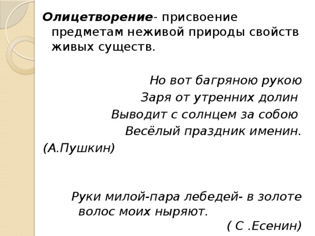 Олицетворение - присвоение предметам неживой природы свойств живых существ. Но вот багряною рукою Заря от утренних долин Выводит с солнцем за собою Весёлый праздник именин. (А.Пушкин)  Руки милой-пара лебедей- в золоте волос моих ныряют. ( С .Есенин) 